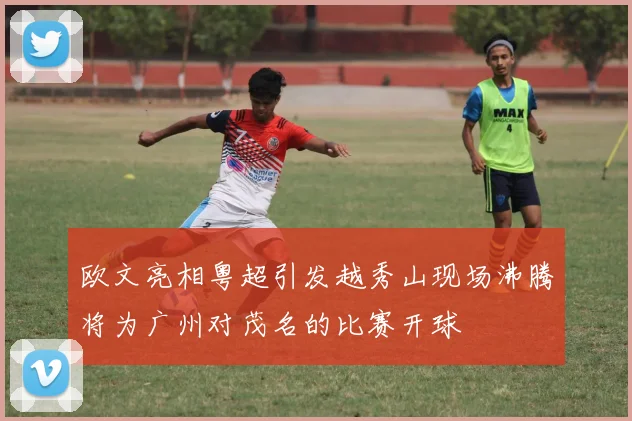 欧文亮相粤超引发越秀山现场沸腾将为广州对茂名的比赛开球