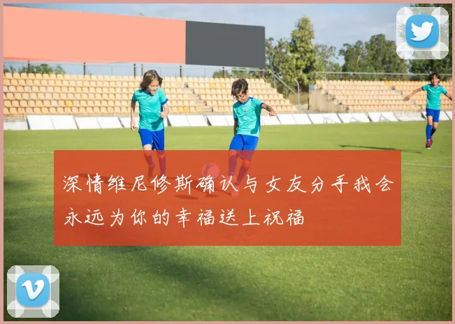 深情维尼修斯确认与女友分手我会永远为你的幸福送上祝福