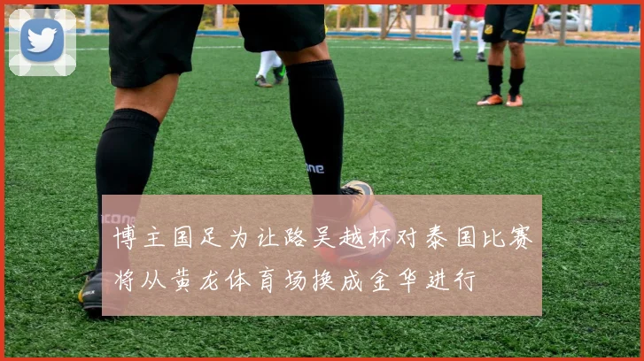 博主国足为让路吴越杯对泰国比赛将从黄龙体育场换成金华进行